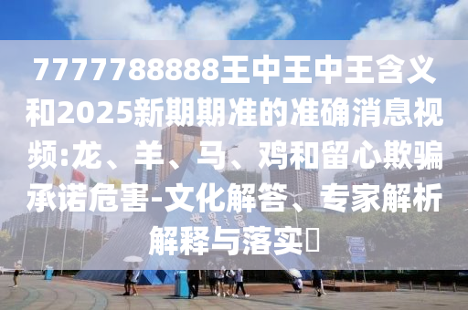 7777788888王中王中王含義和2025新期期準(zhǔn)的準(zhǔn)確消息視頻:龍、羊、馬、雞和留心欺騙承諾危害-文化解答、專家解析解釋與落實?