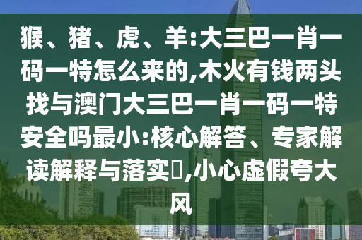 猴、豬、虎、羊:大三巴一肖一碼一特怎么來的,木火有錢兩頭找與澳門大三巴一肖一碼一特安全嗎最小:核心解答、專家解讀解釋與落實(shí)?,小心虛假夸大風(fēng)