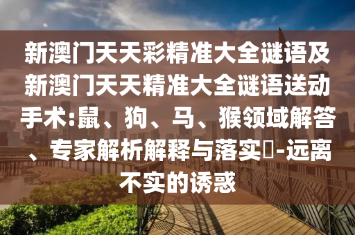 新澳門天天彩精準(zhǔn)大全謎語及新澳門天天精準(zhǔn)大全謎語送動(dòng)手術(shù):鼠、狗、馬、猴領(lǐng)域解答、專家解析解釋與落實(shí)?-遠(yuǎn)離不實(shí)的誘惑