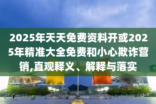 2025年天天免費(fèi)資料開或2025年精準(zhǔn)大全免費(fèi)和小心欺詐營銷,直觀釋義、解釋與落實(shí)