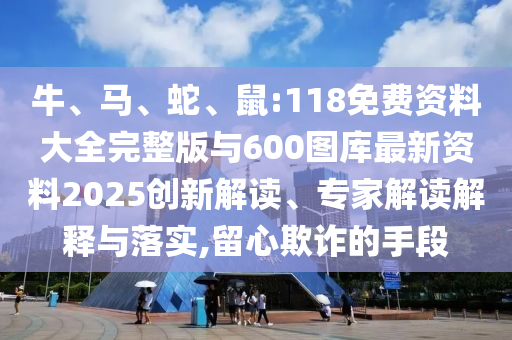 牛、馬、蛇、鼠:118免費資料大全完整版與600圖庫最新資料2025創(chuàng)新解讀、專家解讀解釋與落實,留心欺詐的手段