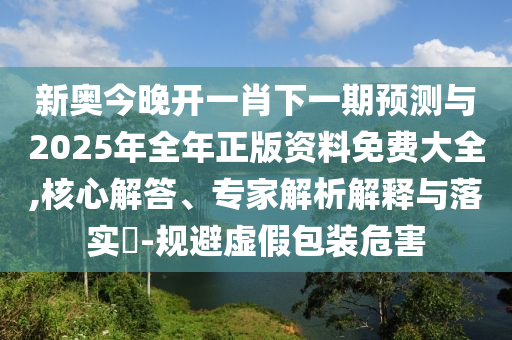 新奧今晚開(kāi)一肖下一期預(yù)測(cè)與2025年全年正版資料免費(fèi)大全,核心解答、專家解析解釋與落實(shí)?-規(guī)避虛假包裝危害