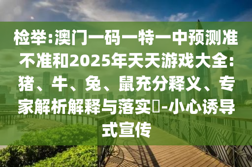 檢舉:澳門一碼一特一中預(yù)測準(zhǔn)不準(zhǔn)和2025年天天游戲大全:豬、牛、兔、鼠充分釋義、專家解析解釋與落實?-小心誘導(dǎo)式宣傳