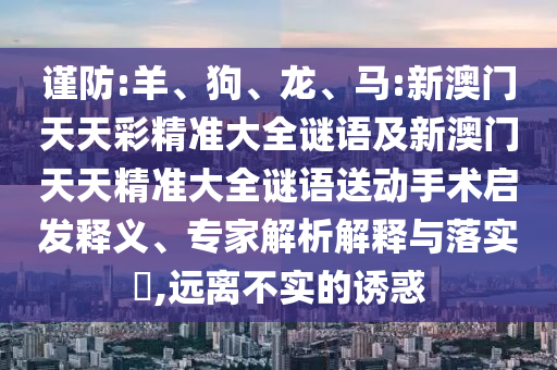 謹(jǐn)防:羊、狗、龍、馬:新澳門天天彩精準(zhǔn)大全謎語及新澳門天天精準(zhǔn)大全謎語送動手術(shù)啟發(fā)釋義、專家解析解釋與落實?,遠(yuǎn)離不實的誘惑