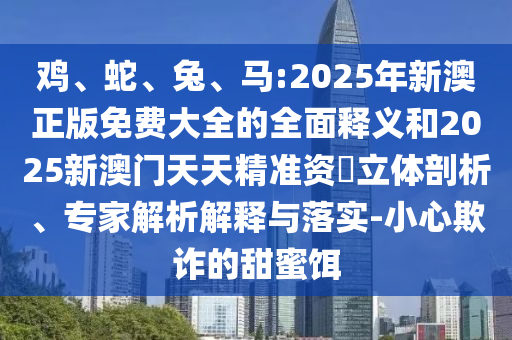 雞、蛇、兔、馬:2025年新澳正版免費大全的全面釋義和2025新澳門天天精準(zhǔn)資枓立體剖析、專家解析解釋與落實-小心欺詐的甜蜜餌