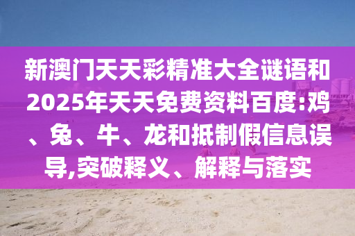新澳門(mén)天天彩精準(zhǔn)大全謎語(yǔ)和2025年天天免費(fèi)資料百度:雞、兔、牛、龍和抵制假信息誤導(dǎo),突破釋義、解釋與落實(shí)
