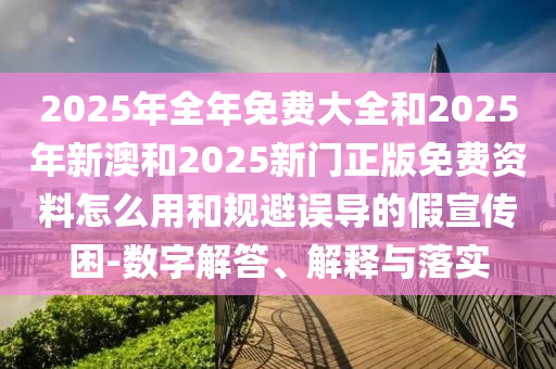 2025年全年免費(fèi)大全和2025年新澳和2025新門正版免費(fèi)資料怎么用和規(guī)避誤導(dǎo)的假宣傳困-數(shù)字解答、解釋與落實(shí)