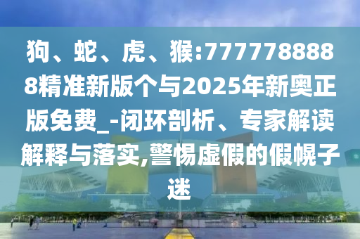 狗、蛇、虎、猴:7777788888精準(zhǔn)新版?zhèn)€與2025年新奧正版免費(fèi)_-閉環(huán)剖析、專家解讀解釋與落實(shí),警惕虛假的假幌子迷