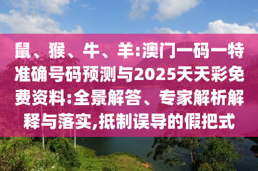 鼠、猴、牛、羊:澳門一碼一特準(zhǔn)確號(hào)碼預(yù)測(cè)與2025天天彩免費(fèi)資料:全景解答、專家解析解釋與落實(shí),抵制誤導(dǎo)的假把式