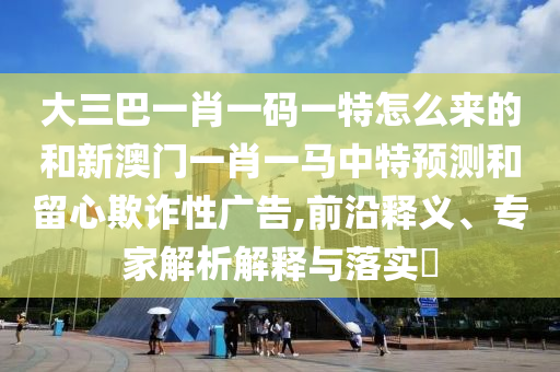 大三巴一肖一碼一特怎么來的和新澳門一肖一馬中特預(yù)測和留心欺詐性廣告,前沿釋義、專家解析解釋與落實(shí)?