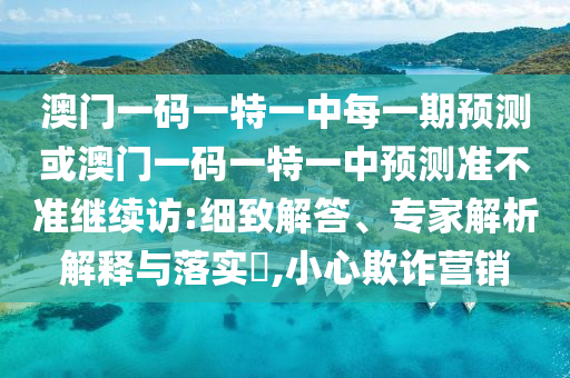 澳門一碼一特一中每一期預(yù)測或澳門一碼一特一中預(yù)測準(zhǔn)不準(zhǔn)繼續(xù)訪:細(xì)致解答、專家解析解釋與落實?,小心欺詐營銷