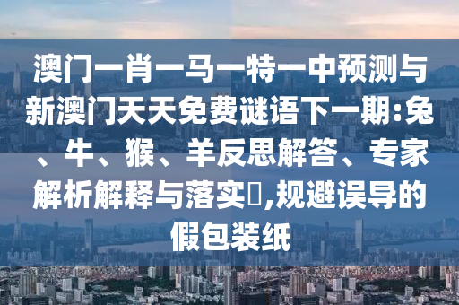 澳門(mén)一肖一馬一特一中預(yù)測(cè)與新澳門(mén)天天免費(fèi)謎語(yǔ)下一期:兔、牛、猴、羊反思解答、專家解析解釋與落實(shí)?,規(guī)避誤導(dǎo)的假包裝紙