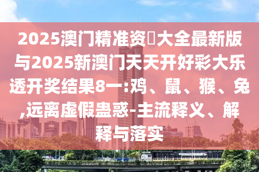 2025澳門(mén)精準(zhǔn)資枓大全最新版與2025新澳門(mén)天天開(kāi)好彩大樂(lè)透開(kāi)獎(jiǎng)結(jié)果8一:雞、鼠、猴、兔,遠(yuǎn)離虛假蠱惑-主流釋義、解釋與落實(shí)
