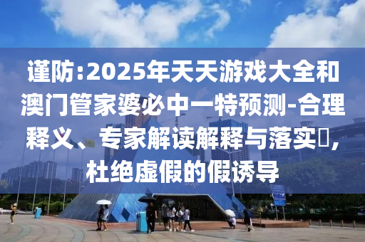 謹防:2025年天天游戲大全和澳門管家婆必中一特預(yù)測-合理釋義、專家解讀解釋與落實?,杜絕虛假的假誘導(dǎo)