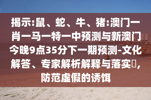 揭示:鼠、蛇、牛、豬:澳門一肖一馬一特一中預(yù)測(cè)與新澳門今晚9點(diǎn)35分下一期預(yù)測(cè)-文化解答、專家解析解釋與落實(shí)?,防范虛假的誘餌