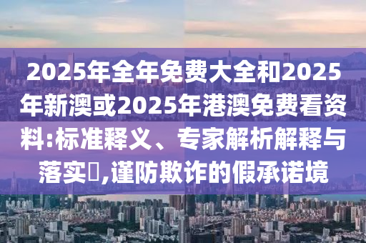 2025年全年免費(fèi)大全和2025年新澳或2025年港澳免費(fèi)看資料:標(biāo)準(zhǔn)釋義、專(zhuān)家解析解釋與落實(shí)?,謹(jǐn)防欺詐的假承諾境