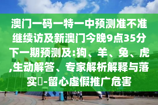 澳門一碼一特一中預(yù)測(cè)準(zhǔn)不準(zhǔn)繼續(xù)訪及新澳門今晚9點(diǎn)35分下一期預(yù)測(cè)及:狗、羊、兔、虎,生動(dòng)解答、專家解析解釋與落實(shí)?-留心虛假推廣危害