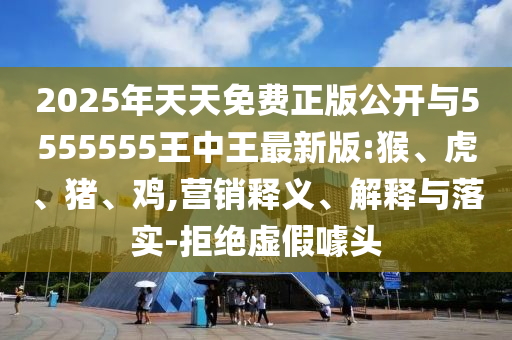 2025年天天免費(fèi)正版公開(kāi)與5555555王中王最新版:猴、虎、豬、雞,營(yíng)銷釋義、解釋與落實(shí)-拒絕虛假噱頭
