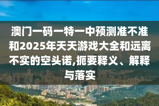 澳門一碼一特一中預測準不準和2025年天天游戲大全和遠離不實的空頭諾,扼要釋義、解釋與落實
