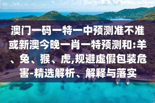 澳門一碼一特一中預(yù)測準(zhǔn)不準(zhǔn)或新澳今晚一肖一特預(yù)測和:羊、兔、猴、虎,規(guī)避虛假包裝危害-精選解析、解釋與落實(shí)