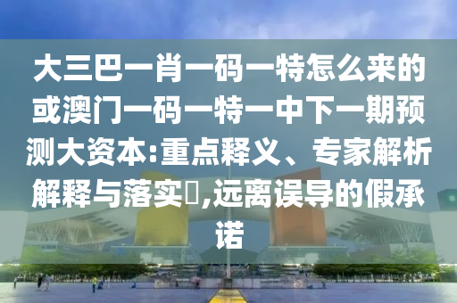 大三巴一肖一碼一特怎么來(lái)的或澳門(mén)一碼一特一中下一期預(yù)測(cè)大資本:重點(diǎn)釋義、專(zhuān)家解析解釋與落實(shí)?,遠(yuǎn)離誤導(dǎo)的假承諾