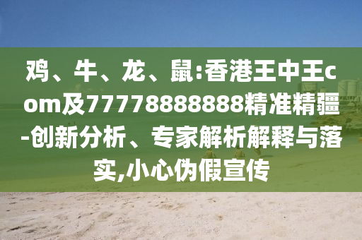雞、牛、龍、鼠:香港王中王com及77778888888精準(zhǔn)精疆-創(chuàng)新分析、專家解析解釋與落實(shí),小心偽假宣傳