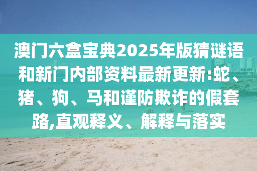 澳門六盒寶典2025年版猜謎語和新門內(nèi)部資料最新更新:蛇、豬、狗、馬和謹(jǐn)防欺詐的假套路,直觀釋義、解釋與落實