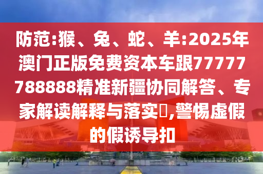 防范:猴、兔、蛇、羊:2025年澳門正版免費資本車跟77777788888精準新疆協(xié)同解答、專家解讀解釋與落實?,警惕虛假的假誘導(dǎo)扣