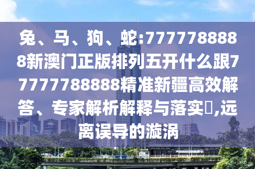 兔、馬、狗、蛇:7777788888新澳門正版排列五開什么跟77777788888精準新疆高效解答、專家解析解釋與落實?,遠離誤導(dǎo)的漩渦