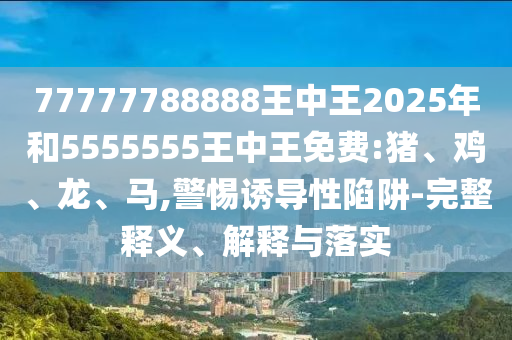 77777788888王中王2025年和5555555王中王免費:豬、雞、龍、馬,警惕誘導(dǎo)性陷阱-完整釋義、解釋與落實