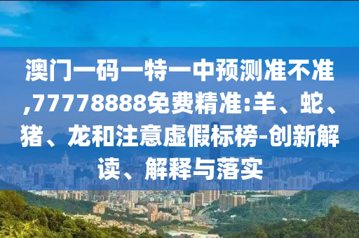 澳門一碼一特一中預測準不準,77778888免費精準:羊、蛇、豬、龍和注意虛假標榜-創(chuàng)新解讀、解釋與落實