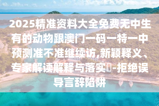 2025精準資料大全免費無中生有的動物跟澳門一碼一特一中預測準不準繼續(xù)訪,新穎釋義、專家解讀解釋與落實?-拒絕誤導言辭陷阱