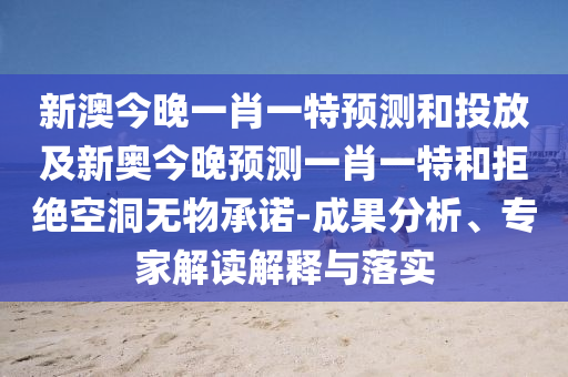 新澳今晚一肖一特預(yù)測和投放及新奧今晚預(yù)測一肖一特和拒絕空洞無物承諾-成果分析、專家解讀解釋與落實