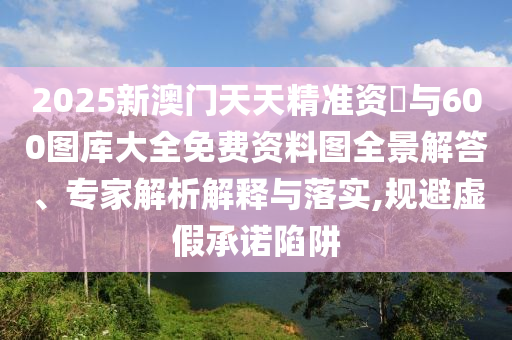 2025新澳門天天精準(zhǔn)資枓與600圖庫大全免費(fèi)資料圖全景解答、專家解析解釋與落實(shí),規(guī)避虛假承諾陷阱