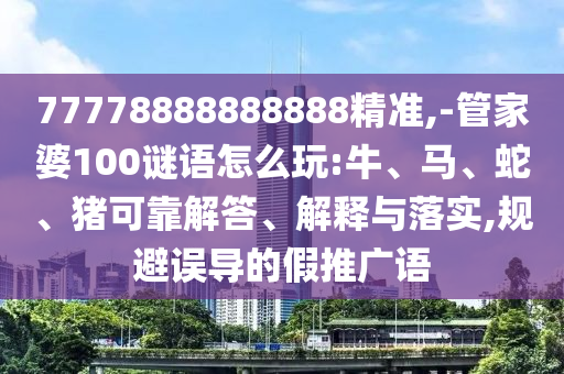 77778888888888精準(zhǔn),-管家婆100謎語怎么玩:牛、馬、蛇、豬可靠解答、解釋與落實,規(guī)避誤導(dǎo)的假推廣語