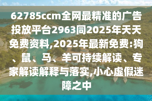 62785ccm全網(wǎng)最精準(zhǔn)的廣告投放平臺2963同2025年天天免費資料,2025年最新免費:狗、鼠、馬、羊可持續(xù)解讀、專家解讀解釋與落實,小心虛假迷障之中