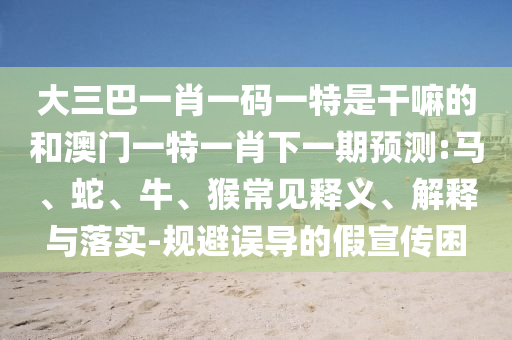 大三巴一肖一碼一特是干嘛的和澳門一特一肖下一期預(yù)測:馬、蛇、牛、猴常見釋義、解釋與落實-規(guī)避誤導(dǎo)的假宣傳困