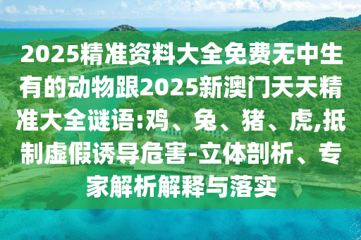 2025精準(zhǔn)資料大全免費(fèi)無中生有的動物跟2025新澳門天天精準(zhǔn)大全謎語:雞、兔、豬、虎,抵制虛假誘導(dǎo)危害-立體剖析、專家解析解釋與落實(shí)