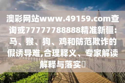 澳彩網(wǎng)站www.49159.соm查詢或77777788888精準(zhǔn)新疆:馬、猴、狗、雞和防范欺詐的假誘導(dǎo)難,合理釋義、專家解讀解釋與落實(shí)?