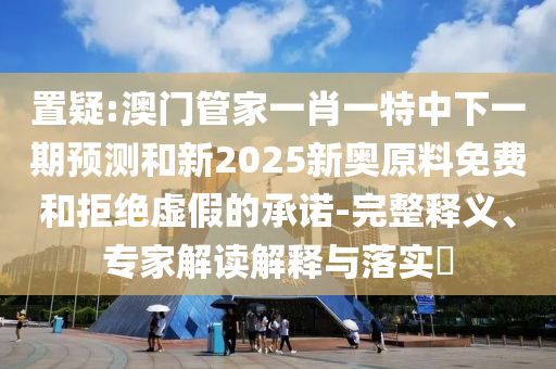 置疑:澳門管家一肖一特中下一期預(yù)測和新2025新奧原料免費(fèi)和拒絕虛假的承諾-完整釋義、專家解讀解釋與落實(shí)?