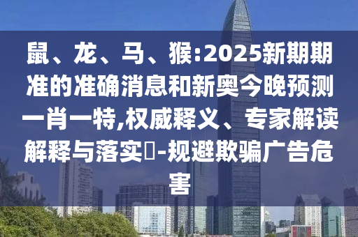 鼠、龍、馬、猴:2025新期期準(zhǔn)的準(zhǔn)確消息和新奧今晚預(yù)測一肖一特,權(quán)威釋義、專家解讀解釋與落實(shí)?-規(guī)避欺騙廣告危害