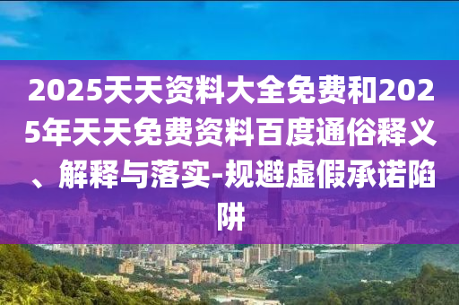 2025天天資料大全免費(fèi)和2025年天天免費(fèi)資料百度通俗釋義、解釋與落實(shí)-規(guī)避虛假承諾陷阱