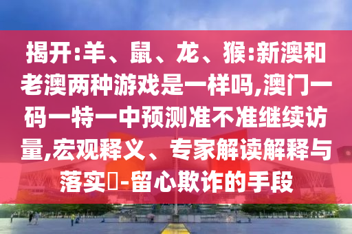 揭開:羊、鼠、龍、猴:新澳和老澳兩種游戲是一樣嗎,澳門一碼一特一中預(yù)測準(zhǔn)不準(zhǔn)繼續(xù)訪量,宏觀釋義、專家解讀解釋與落實(shí)?-留心欺詐的手段