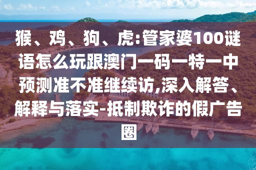 猴、雞、狗、虎:管家婆100謎語(yǔ)怎么玩跟澳門一碼一特一中預(yù)測(cè)準(zhǔn)不準(zhǔn)繼續(xù)訪,深入解答、解釋與落實(shí)-抵制欺詐的假?gòu)V告圈