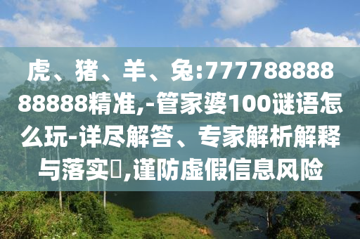 虎、豬、羊、兔:77778888888888精準(zhǔn),-管家婆100謎語(yǔ)怎么玩-詳盡解答、專(zhuān)家解析解釋與落實(shí)?,謹(jǐn)防虛假信息風(fēng)險(xiǎn)
