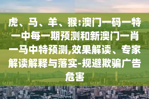 虎、馬、羊、猴:澳門一碼一特一中每一期預(yù)測和新澳門一肖一馬中特預(yù)測,效果解讀、專家解讀解釋與落實(shí)-規(guī)避欺騙廣告危害