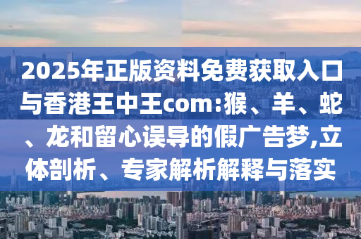 2025年正版資料免費獲取入口與香港王中王com:猴、羊、蛇、龍和留心誤導的假廣告夢,立體剖析、專家解析解釋與落實