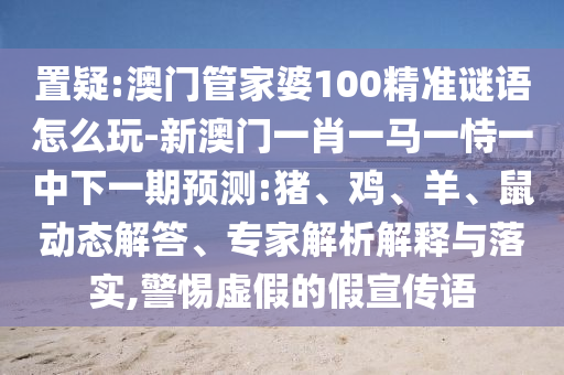 置疑:澳門管家婆100精準(zhǔn)謎語怎么玩-新澳門一肖一馬一恃一中下一期預(yù)測:豬、雞、羊、鼠動(dòng)態(tài)解答、專家解析解釋與落實(shí),警惕虛假的假宣傳語