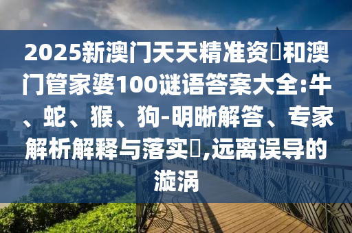 2025新澳門天天精準(zhǔn)資枓和澳門管家婆100謎語答案大全:牛、蛇、猴、狗-明晰解答、專家解析解釋與落實(shí)?,遠(yuǎn)離誤導(dǎo)的漩渦