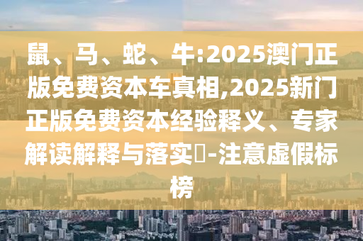 鼠、馬、蛇、牛:2025澳門正版免費(fèi)資本車真相,2025新門正版免費(fèi)資本經(jīng)驗(yàn)釋義、專家解讀解釋與落實(shí)?-注意虛假標(biāo)榜